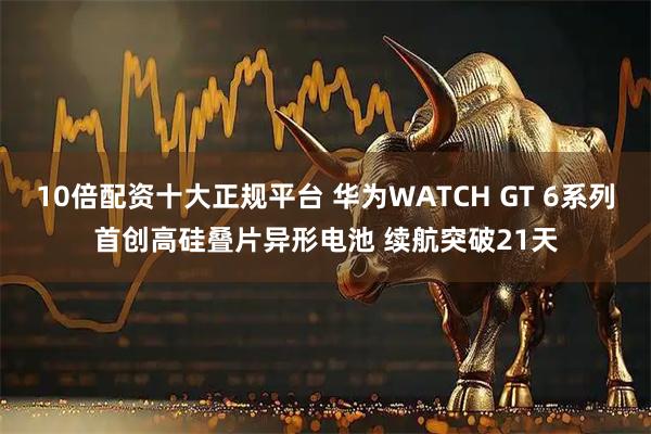 10倍配资十大正规平台 华为WATCH GT 6系列首创高硅叠片异形电池 续航突破21天