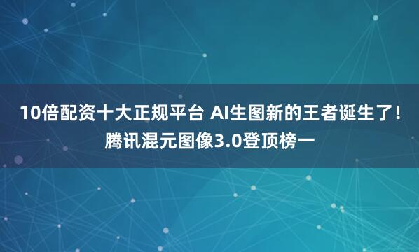 10倍配资十大正规平台 AI生图新的王者诞生了！腾讯混元图像3.0登顶榜一