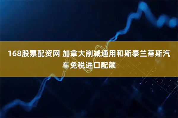 168股票配资网 加拿大削减通用和斯泰兰蒂斯汽车免税进口配额