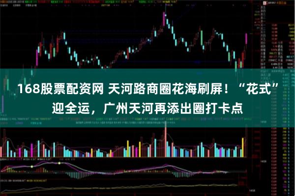 168股票配资网 天河路商圈花海刷屏！“花式”迎全运，广州天河再添出圈打卡点