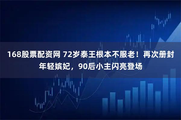 168股票配资网 72岁泰王根本不服老！再次册封年轻嫔妃，90后小主闪亮登场