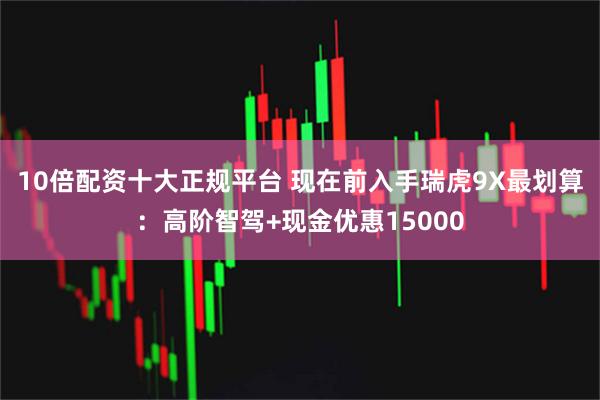 10倍配资十大正规平台 现在前入手瑞虎9X最划算：高阶智驾+现金优惠15000