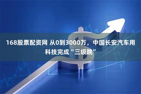 168股票配资网 从0到3000万，中国长安汽车用科技完成“三级跳”