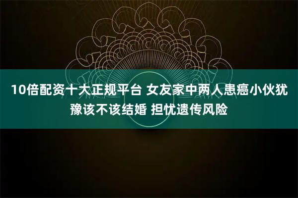 10倍配资十大正规平台 女友家中两人患癌小伙犹豫该不该结婚 担忧遗传风险