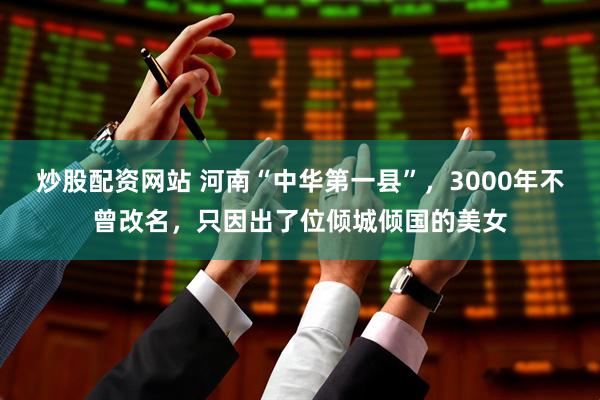 炒股配资网站 河南“中华第一县”，3000年不曾改名，只因出了位倾城倾国的美女