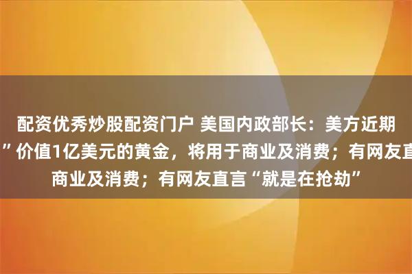 配资优秀炒股配资门户 美国内政部长：美方近期从委内瑞拉“带回”价值1亿美元的黄金，将用于商业及消费；有网友直言“就是在抢劫”